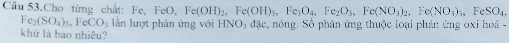 Câu 53.Cho từng chất: Fe, FeO, Fe(OH)_2, Fe(OH)_3, Fe_3O_4, Fe_2O_3, Fe(NO_3)_2, Fe(NO_3)_3, FeSO_4,
Fe_2(SO_4)_3, FeCO_3 lần lượt phản ứng với HNO3 đặc, nóng. Số phản ứng thuộc loại phản ứng oxi hoá - 
khử là bao nhiêu?