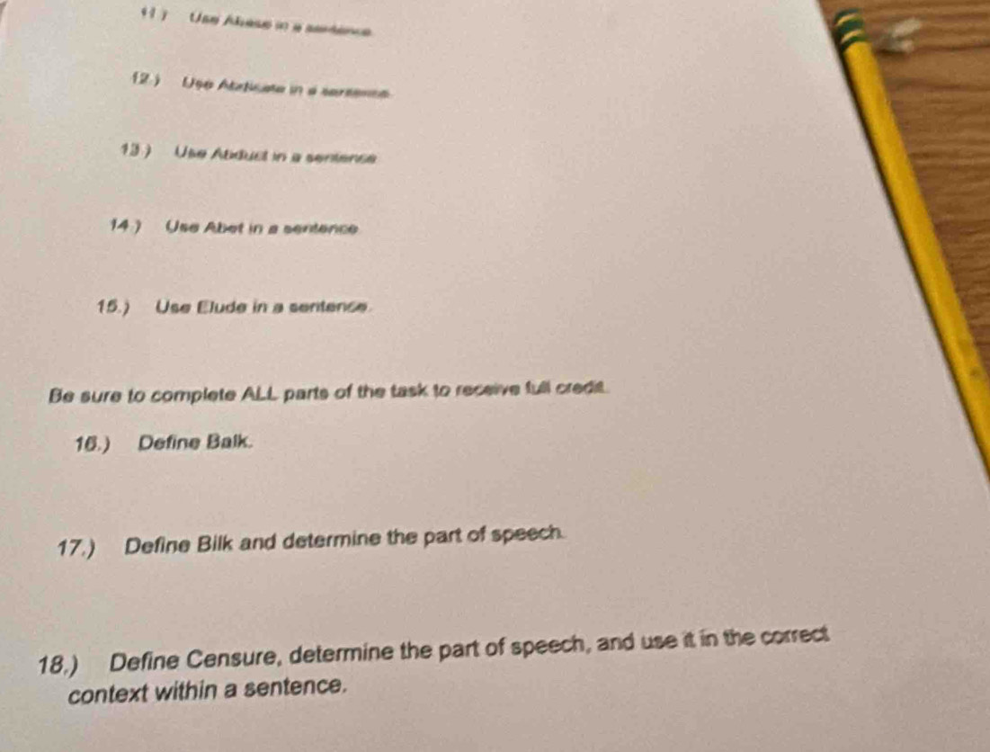 1 ) Use Abese in a serdence 
2.) Ug6 Atrticate in a sarsenss 
13 ) Use Atduct in a sentence 
14 ) Use Abet in a sentence 
15.) Use Elude in a sentense. 
Be sure to complete ALL parts of the task to receive full credit. 
16.) Define Balk. 
17.) Define Bilk and determine the part of speech. 
18.) Define Censure, determine the part of speech, and use it in the correct 
context within a sentence.