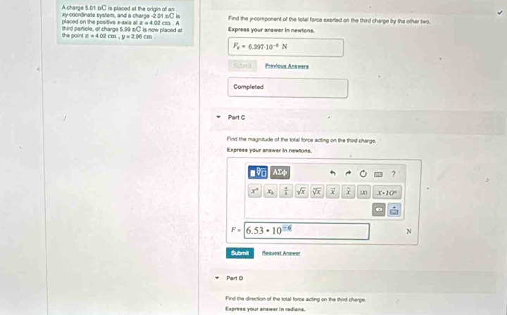 A charge 5.01 b/C is placed at the origin of an
xy -coordinate system, and a charge -2.01 nC is Find the y -component of the total force exerted on the third charge by the other two. 
placed on the positive x-axis at x = 4.02 cm. . A Express your answer in newtons. 
third particle, of charge 5.99 n/C is now placed at 
the point x=4.02cm, y=2.96cm.
F_v=6.397· 10^(-4)N
Subenil Previous Answers 
Completed 
Part C 
Find the magnitude of the total force acting on the third charge 
Express your answer in newtons.
sqrt[□](□ ) AEA
?
x° x_b  a/b  sqrt(x) sqrt[5](x) vector x widehat x 20 x· 10°
F=6.53· 10^(_ -6)
N
Submit Request Answer 
Part D 
Find the direction of the total force acting on the third charge. 
Express your answer in radians.
