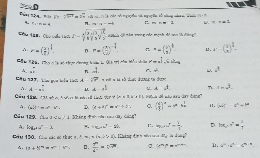 Trang 8
Câu 124. Biết sqrt[3](2):sqrt[6](2^(-1))=2^(frac m)n với m, n là các số nguyên và nguyên tố cùng nhau. Tính m· n
A. m· n=4. B. m· n=-4. C. m· n=-2. D. m· n=2.
Câu 125. Cho biểu thức P=sqrt[4](frac 3)5sqrt[3](frac 3)5sqrt(frac 3)5.. Mệnh đề nào trong các mệnh đề sau là đúng?
A. P=( 3/5 )^ 1/5 . B. P=( 5/3 )^- 3/8 . C. P=( 5/3 )^ 1/8 . D. P=( 3/5 )^ 3/5 .
Câu 126. Cho a là số thực dương khác 1. Giá trị của biểu thức P=a^(frac 2)3sqrt(a)bang
A. a^(frac 7)6. a^(frac 5)6. C. a^3. D. a^(frac 2)3.
B.
Câu 127. Thu gọn biểu thức A=sqrt[4](a^3)· a với a là số thực dương ta được
A. A=a^(frac 7)4. A=a^(frac 5)2. C. A=a^(frac 1)4. D. A=a^(frac 3)4.
B.
Câu 128. Giả sử a, b và α là các số thực tùy y(a>0,b>0). Mệnh đề nào sau đây đúng?
A. (ab)^alpha =a^(alpha)· b^(alpha). B. (a+b)^a=a^a+b^a. C. ( a/b )^a=a^a· b^(frac 1)a. D. (ab)^a=a^a+b^a.
Câu 129. Cho 0. Khẳng định nào sau đây đúng?
A. log _a^4a^7=3. B. log _a^4a^7=28. C. log _a^4a^7= 7/4 . D. log _a^4a^7= 4/7 .
Câu 130. Cho các số thực a, b, m, n(a,b>0). Khẳng định nào sau đây là đúng?
A. (a+b)^m=a^m+b^m. B.  a^m/a^n =sqrt[n](a^m). C. (a^m)^n=a^(m+n). D. a^m· a^n=a^(m+n).