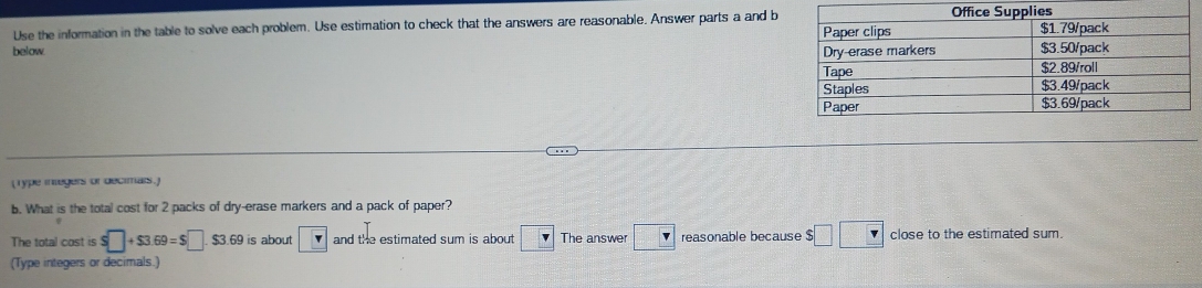 Use the information in the table to solve each problem. Use estimation to check that the answers are reasonable. Answer parts a and b 
below. 
(Type integers or decimars.) 
b. What is the total cost for 2 packs of dry-erase markers and a pack of paper? 
The total cost is $□ +$3.69=$□ $3.69 is about and the estimated sum is about v The answe □ reasonable because $ $□ □ close to the estimated sum. 
(Type integers or decimals.)