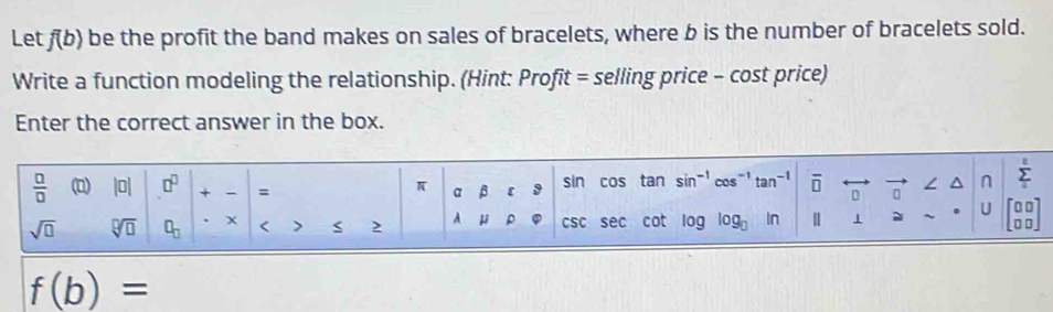 Let f(b) be the profit the band makes on sales of bracelets, where b is the number of bracelets sold. 
Write a function modeling the relationship. (Hint: Profit = selling price - cost price) 
Enter the correct answer in the box. 
 □ /□   (0) |□ | □^(□) + = a β ε 9 sin cos tan sin^(-1)cos^(-1)tan^(-1) overline □  ∠ ^ n Σ
π
sqrt(□ ) sqrt[□](□ ) □ _□  x < > 2 A μ ρ cs c sec cot log log log log  In | 1 = U beginbmatrix 00 □ □ endbmatrix
f(b)=