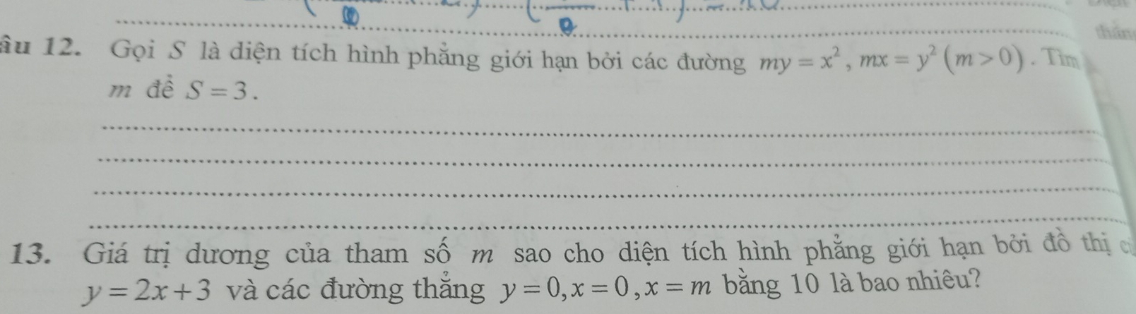 thân 
âu 12. Gọi S là diện tích hình phẳng giới hạn bởi các đường my=x^2, mx=y^2(m>0). Tim 
m đề S=3. 
_ 
_ 
_ 
_ 
13. Giá trị dương của tham số m sao cho diện tích hình phẳng giới hạn bởi đồ thị c
y=2x+3 và các đường thắng y=0, x=0, x=m băng 10 là bao nhiêu?