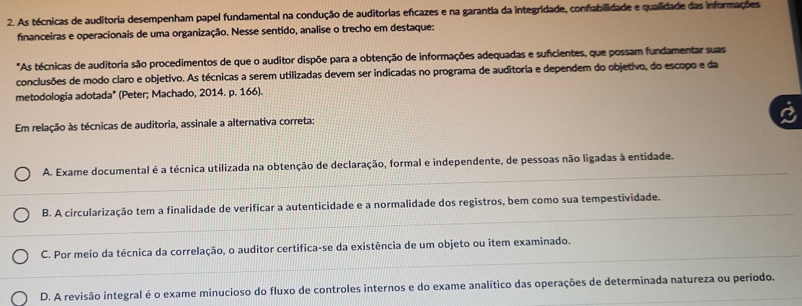 As técnicas de auditoria desempenham papel fundamental na condução de auditorias efícazes e na garantia da integridade, confabilidade e qualidade das informações
financeiras e operacionais de uma organização. Nesse sentido, analise o trecho em destaque:
"As técnicas de auditoria são procedimentos de que o auditor dispõe para a obtenção de informações adequadas e suficientes, que possam fundamentar suas
conclusões de modo claro e objetivo. As técnicas a serem utilizadas devem ser indicadas no programa de auditoria e dependem do objetivo, do escopo e da
metodologia adotada" (Peter; Machado, 2014. p. 166).
Em relação às técnicas de auditoria, assinale a alternativa correta:
A. Exame documental é a técnica utilizada na obtenção de declaração, formal e independente, de pessoas não ligadas à entidade.
B. A circularização tem a finalidade de verificar a autenticidade e a normalidade dos registros, bem como sua tempestividade.
C. Por meio da técnica da correlação, o auditor certifica-se da existência de um objeto ou item examinado.
D. A revisão integral é o exame minucioso do fluxo de controles internos e do exame analítico das operações de determinada natureza ou período.