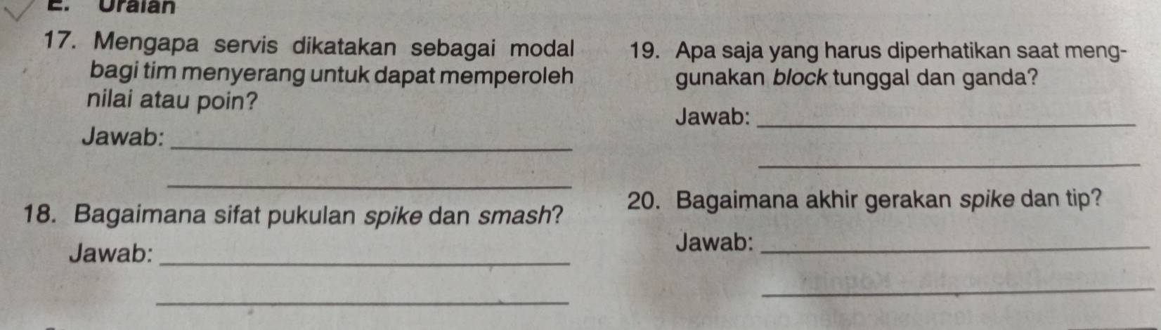 Uraian 
17. Mengapa servis dikatakan sebagai modal 19. Apa saja yang harus diperhatikan saat meng- 
bagi tim menyerang untuk dapat memperoleh gunakan block tunggal dan ganda? 
nilai atau poin? 
Jawab:_ 
Jawab:_ 
_ 
_ 
18. Bagaimana sifat pukulan spike dan smash? 20. Bagaimana akhir gerakan spike dan tip? 
Jawab:_ 
Jawab:_ 
_ 
_