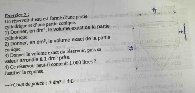 Un réservoir d'eau est formé d' une partie 
cylindrique et d' une partie conique. 
1) Donner, en dm^3 , le volume exact de la partie 
cylindrique. 
2) Donner, en dm^3 , le volume exact de la partie 
conique. 
3) Donner le volume exact du réservoir, puis sa 
valeur arrondie à 1dm^3 près. 
4) Ce réservoir peut-il contenir 1 000 litres ? 
Justifier la réponse. 
Coup de pouce : 1dm^3=1L