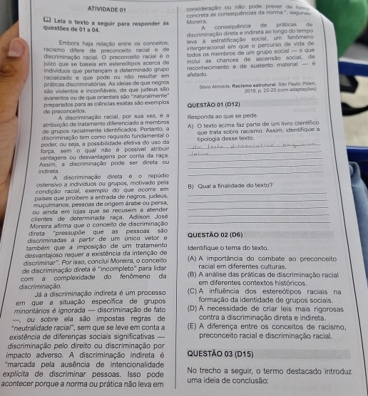 ATIVIDADE 01 consideração ou não pode prever de Somm
concrela as consequências da norma'', segundo
* Leia o texto a seguir para responder às Moreira.
questões de 01 a 04.
A consequência de práticas de
Embora haja relação entre os conceitos, discriminação direta e indireta ao longo do tempo
racismo dífere de preçonceito racial e de  leva à estratificação social, um fenômeno
discriminação racial. O preconceito racial é o intergeracional em que o percurso de vida de
todos os membros de um grupo social — o que
juizo que se baseia em estereótipos acerca de inclui as chances de ascensão social, de
indivíduos que pertençam a determinado grupo
racializado e que pode ou não resultar em afetado.  reconhecimento e de sustento material - é 
práticas discriminatórias. As ideias de que negros
são violentos e inconfiáveis, de que judeus são Silvio Almeida. Racismo estrutural. São Paulc: Pólen, 2019, p. 22-23 (com adaptações)
avarentos ou de que orientais são ''naturalmente''
de precanceitos. preparados para as ciências exatas são exempãos QUESTÃo 01 (D12)
A discriminação racial, por sua vez, é a
atribuição de tratamento diferenciado a membros Responda ao que se pede.
de grupos racialmente identificados. Portanto, a A) O texto acima faz parte de um livro científico
discriminação tem como requisito fundamental o que trata sobre racismo. Assim, identifique a
poder, ou seja, a possibilidade efetiva do uso da _tipología desse texto.
força, sem o qual não é possível atribuir_
vantagens ou desvantagens por conta da raça._
_
indireta. Assim, a discriminação pode ser direta ou_
A discriminação direta é o repúdio
ostensivo a indivíduos ou grupos, motivado pella
condição racial, exempão do que ocorre em B) Qual a finalidade do texto?
_
países que proíbem a entrada de negros, judeus.
_
_
muçulmanos, pessões de origem árabe ou persa,
_
ou ainda em lojas que se recusem a atender 
_
clientes de determinada raça. Adiison José
Moreira afirma que o conceito de discriminação
direta 'pressupõe que as pessoas são
discriminadas a partir de um único vetor e QUESTÃO 02 (D6)
também que a imposição de um tratamento
desvantajoso requer a existência da intenção de Identifique o tema do texto
discriminar''. Por isso, conclui Moreira, o conceito (A) A importância do combate ao preconceito
de discriminação direta é ''incompleto'' para lidar racial em diferentes culturas.
com a complexidade do fenômeno da (B) A análise das práticas de discriminação racial
em diferentes contextos históricos.
discriminação. (C) A influência dos estereótipos raciais na
Já a discriminação indireta é um processo
em que a situação específica de grupos formação da identidade de grupos sociais.
minoritários é ignorada — discriminação de fato (D) A necessidade de críar leis mais rigorosas
—, ou sobre ela são impostas regras de contra a discriminação direta e indireta.
“neutralidade racial', sem que se leve em conta a (E) A diferença entre os conceitos de racismo,
existência de diferenças sociais significativas preconceito racial e discriminação racial.
discriminação pelo direito ou discriminação por
impacto adverso. A discriminação indireta é QUESTÃO 03 (D15)
*marcada pela ausência de intencionalidade
explícita de discriminar pessoas. Isso pode No trecho a seguir, o termo destacado introduz
acontecer porque a norma ou prática não leva em uma ideia de conclusão: