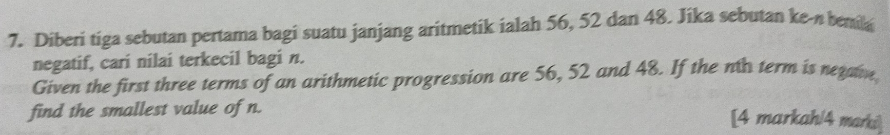 Diberi tiga sebutan pertama bagi suatu janjang aritmetik ialah 56, 52 dan 48. Jika sebutan ke-n benila 
negatif, cari nilai terkecil bagi n. 
Given the first three terms of an arithmetic progression are 56, 52 and 48. If the no term is netaie 
find the smallest value of n. 
[4 markah/4 marki]