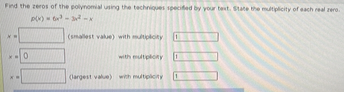 Find the zeros of the polynomial using the techniques specified by your text. State the multiplicity of each real zero.
p(x)=6x^3-3x^2-x
x=□ (smallest value) with multiplicity 1 □
x=□ 0 with multiplicity □
x=□ (largest value) with multiplicity 1