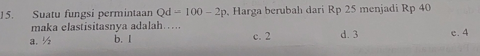 Suatu fungsi permintaan Qd=100-2p , Harga berubah dari Rp 25 menjadi Rp 40
maka elastisitasnya adalah….
a. ½ b. 1 c. 2 d. 3
e. 4