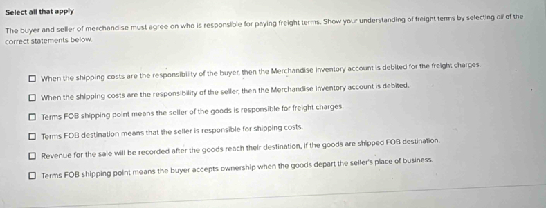 Select all that apply
The buyer and seller of merchandise must agree on who is responsible for paying freight terms. Show your understanding of freight terms by selecting ofl of the
correct statements below.
When the shipping costs are the responsibility of the buyer, then the Merchandise Inventory account is debited for the freight charges.
When the shipping costs are the responsibility of the seller, then the Merchandise Inventory account is debited.
Terms FOB shipping point means the seller of the goods is responsible for freight charges.
Terms FOB destination means that the seller is responsible for shipping costs.
Revenue for the sale will be recorded after the goods reach their destination, if the goods are shipped FOB destination.
Terms FOB shipping point means the buyer accepts ownership when the goods depart the seller's place of business.