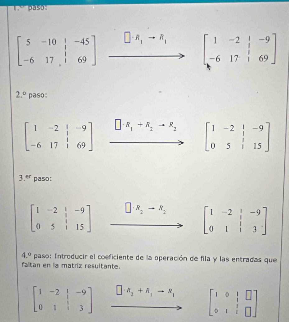 1.º' paso:
beginbmatrix 5&-10&|&-45 -6&17&|&69endbmatrix
R_1^((·) R_1)
to
beginbmatrix 1&-2&|&-9 -6&17&|&69endbmatrix
2.^circ  paso:
beginbmatrix 1&-2&|&-9 -6&17&|&69endbmatrix □ · R_1+R_2to R_2 beginbmatrix 1&-2&|&-9 0&5&|&15endbmatrix
3.er paso:
beginbmatrix 1&-2&|&-9 0&5&|&15endbmatrix
R_2 R_2
beginbmatrix 1&-2&|&-9 0&1&|&3endbmatrix
4.^circ  paso: Introducir el coeficiente de la operación de fila y las entradas que 
faltan en la matriz resultante.
beginbmatrix 1&-2&|&-9 0&1&|&3endbmatrix □ · R_2+R_1to R_1 beginbmatrix 1&0&|&□  0&1&|&□ endbmatrix