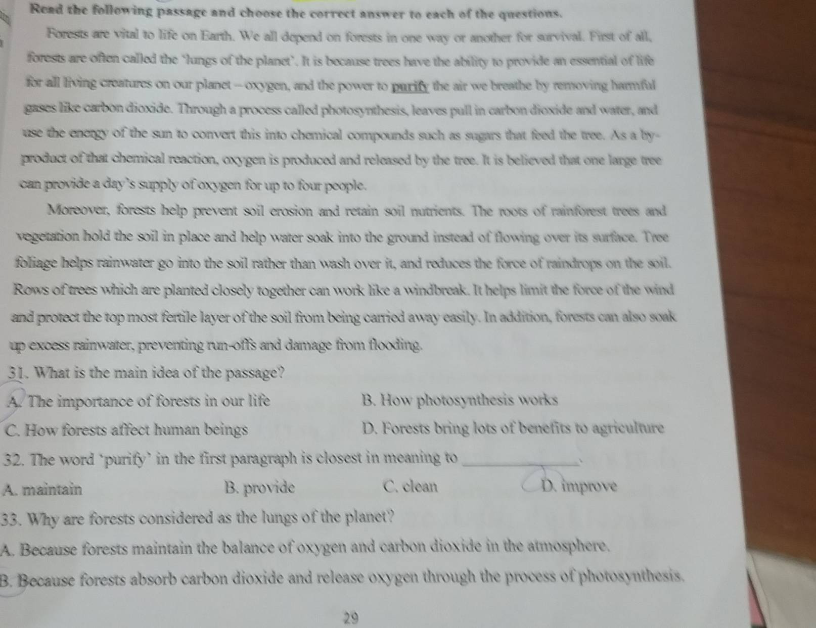 Read the following passage and choose the correct answer to each of the questions.
Forests are vital to life on Earth. We all depend on forests in one way or another for survival. First of all,
forests are often called the ‘lungs of the planet’. It is because trees have the ability to provide an essential of life
for all living creatures on our planet --oxygen, and the power to purify the air we breathe by removing harmful
gases like carbon dioxide. Through a process called photosynthesis, leaves pull in carbon dioxide and water, and
use the energy of the sun to convert this into chemical compounds such as sugars that feed the tree. As a by-
product of that chemical reaction, oxygen is produced and released by the tree. It is believed that one large tree
can provide a day’s supply of oxygen for up to four people.
Moreover, forests help prevent soil erosion and retain soil nutrients. The roots of rainforest trees and
vegetation hold the soil in place and help water soak into the ground instead of flowing over its surface. Tree
foliage helps rainwater go into the soil rather than wash over it, and reduces the force of raindrops on the soil.
Rows of trees which are planted closely together can work like a windbreak. It helps limit the force of the wind
and protect the top most fertile layer of the soil from being carried away easily. In addition, forests can also soak
up excess rainwater, preventing run-offs and damage from flooding.
31. What is the main idea of the passage?
A. The importance of forests in our life B. How photosynthesis works
C. How forests affect human beings D. Forests bring lots of benefits to agriculture
32. The word ‘purify’ in the first paragraph is closest in meaning to _、
A. maintain B. provide C. clean D. improve
33. Why are forests considered as the lungs of the planet?
A. Because forests maintain the balance of oxygen and carbon dioxide in the atmosphere.
B. Because forests absorb carbon dioxide and release oxygen through the process of photosynthesis.
29