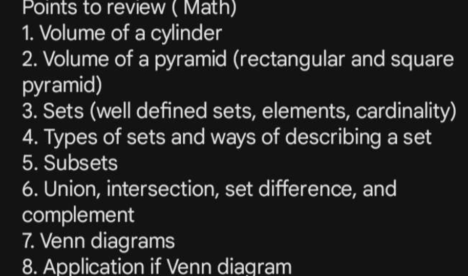 Points to review ( Math) 
1. Volume of a cylinder 
2. Volume of a pyramid (rectangular and square 
pyramid) 
3. Sets (well defined sets, elements, cardinality) 
4. Types of sets and ways of describing a set 
5. Subsets 
6. Union, intersection, set difference, and 
complement 
7. Venn diagrams 
8. Application if Venn diagram