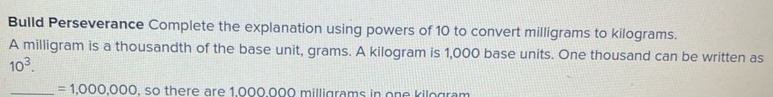 Bulld Perseverance Complete the explanation using powers of 10 to convert milligrams to kilograms. 
A milligram is a thousandth of the base unit, grams. A kilogram is 1,000 base units. One thousand can be written as
10^3. 
_ =1,000,000 , so there are 1.000.000 milligrams in one kilogram