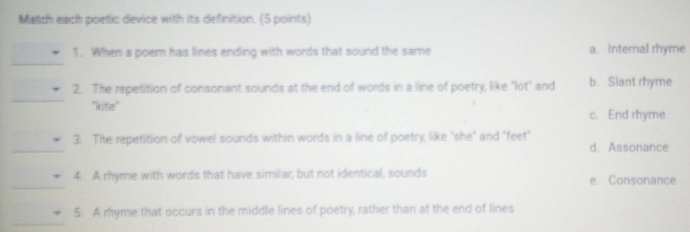 Match each poetic device with its definition. (5 points)
_
1. When a poem has lines ending with words that sound the same a. Internal rhyme
_
2. The repetition of consonant sounds at the end of words in a line of poetry, like "lot" and b. Slant rhyme
''kitle'
c. End rhyme
_
3. The repetition of vowel sounds within words in a line of poetry, like "she" and "feet"
d. Assonance
_
4. A rhyme with words that have similar, but not identical, sounds
e. Consonance
_
5: A rhyme that occurs in the middle lines of poetry, rather than at the end of lines