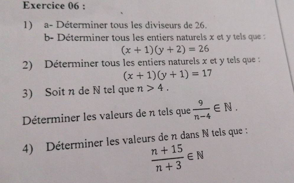 a- Déterminer tous les diviseurs de 26. 
b- Déterminer tous les entiers naturels x et y tels que :
(x+1)(y+2)=26
2) Déterminer tous les entiers naturels x et y tels que :
(x+1)(y+1)=17
3) Soit n de N tel que n>4. 
Déterminer les valeurs de n tels que  9/n-4 ∈ N. 
4) Déterminer les valeurs de n dans N tels que :
 (n+15)/n+3 ∈ N