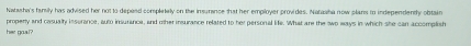 Natasha's family has advised her not to depeed completely on the insurance that her employer provides. Nahawha now plans to independently obtain 
properly and casualty insurance, auto insurance, and other insurance related to her personal life. What are the two ways in which she can accomplish 
her goal?