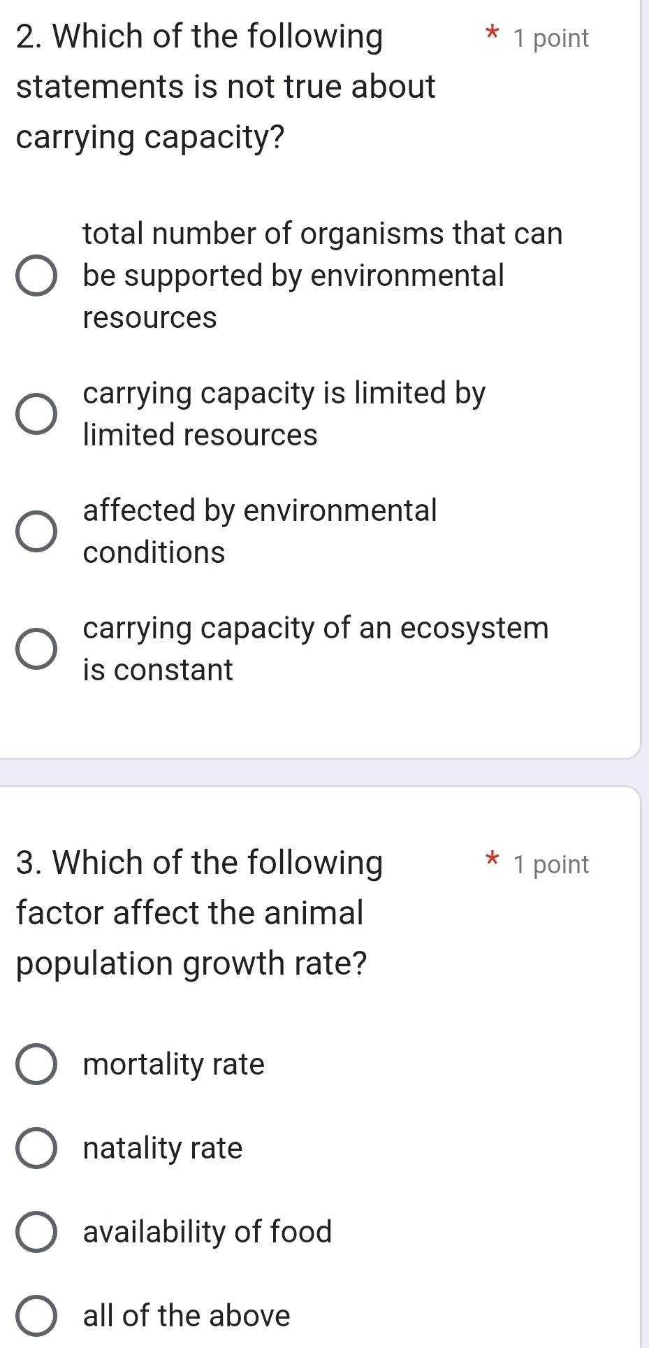 Which of the following 1 point
statements is not true about
carrying capacity?
total number of organisms that can
be supported by environmental
resources
carrying capacity is limited by
limited resources
affected by environmental
conditions
carrying capacity of an ecosystem
is constant
3. Which of the following 1 point
factor affect the animal
population growth rate?
mortality rate
natality rate
availability of food
all of the above