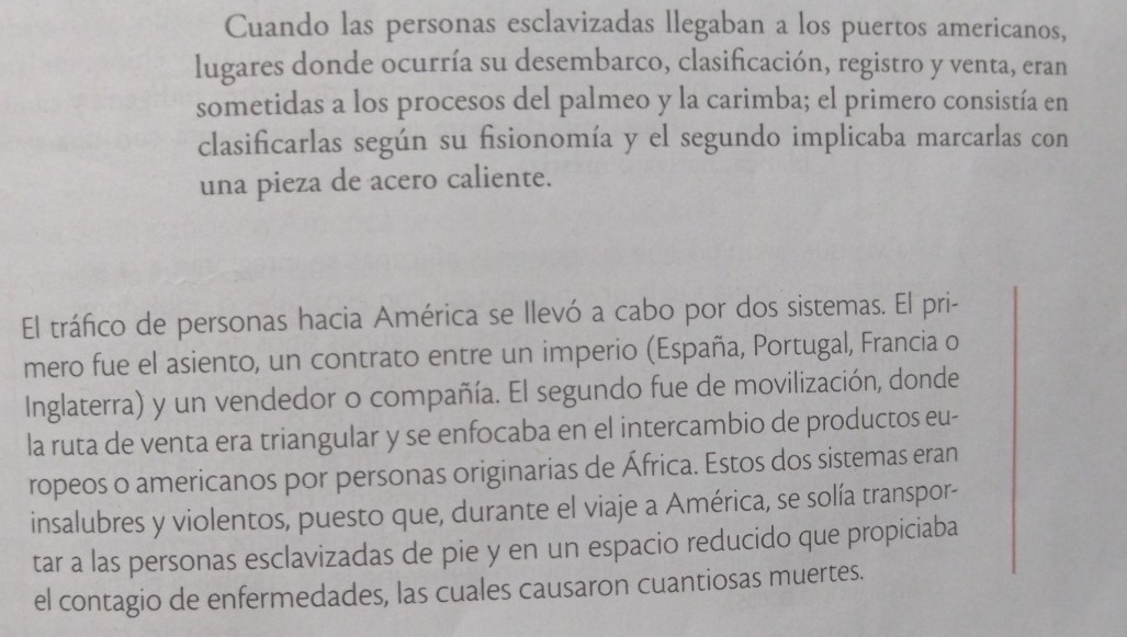 Cuando las personas esclavizadas llegaban a los puertos americanos, 
lugares donde ocurría su desembarco, clasificación, registro y venta, eran 
sometidas a los procesos del palmeo y la carimba; el primero consistía en 
clasificarlas según su fisionomía y el segundo implicaba marcarlas con 
una pieza de acero caliente. 
El tráfico de personas hacia América se llevó a cabo por dos sistemas. El pri- 
mero fue el asiento, un contrato entre un imperio (España, Portugal, Francia o 
Inglaterra) y un vendedor o compañía. El segundo fue de movilización, donde 
la ruta de venta era triangular y se enfocaba en el intercambio de productos eu- 
ropeos o americanos por personas originarias de África. Estos dos sistemas eran 
insalubres y violentos, puesto que, durante el viaje a América, se solía transpor- 
tar a las personas esclavizadas de pie y en un espacio reducido que propiciaba 
el contagio de enfermedades, las cuales causaron cuantiosas muertes.