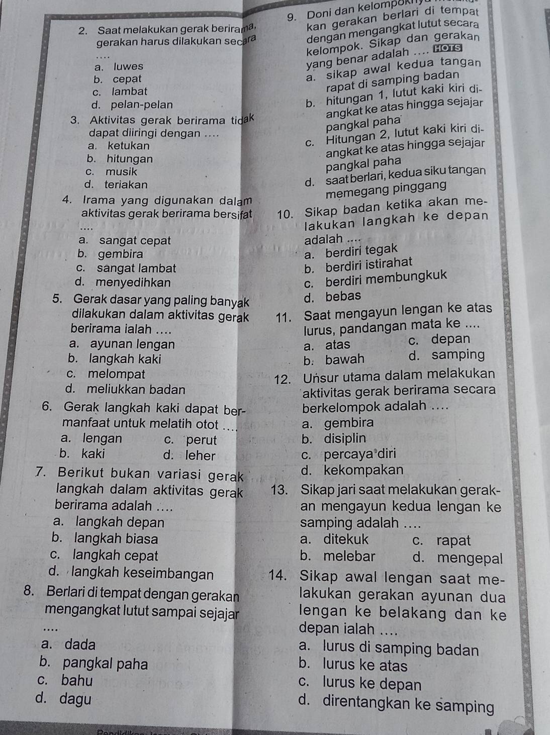 Doni dan kelompok
2. Saat melakukan gerak berirama kan gerakan berlari di tempat
gerakan harus dilakukan secara dengan mengangkat lutut secara
kelompok. Sikap dan gerakan
a. luwes
yang benar adalah .... Hots
b. cepat
a. sikap awal kedua tangan
c. lambat
rapat di samping badan
d. pelan-pelan
b. hitungan 1, lutut kaki kiri di-
3. Aktivitas gerak berirama tidak
angkat ke atas hingga sejajar
pangkal paha
dapat diiringi dengan ....
a. ketukan
c. Hitungan 2, lutut kaki kiri di-
b. hitungan
angkat ke atas hingga sejajar
c. musik
pangkal paha
d. teriakan
d. saat berlari, kedua siku tangan
4. Irama yang digunakan dalam
memegang pinggang
aktivitas gerak berirama bersifat 10. Sikap badan ketika akan me-
_
lakukan langkah ke depan
a. sangat cepat adalah_
b. gembira
a. berdiri tegak
c. sangat lambat
b. berdiri istirahat
d. menyedihkan
c. berdiri membungkuk
5. Gerak dasar yang paling banyak
d. bebas
dilakukan dalam aktivitas gerak 11. Saat mengayun lengan ke atas
berirama ialah .... lurus, pandangan mata ke ....
a. ayunan lengan a. atas c. depan
b. langkah kaki b. bawah d. samping
c. melompat
12. Unsur utama dalam melakukan
d. meliukkan badan
aktivitas gerak berirama secara
6. Gerak langkah kaki dapat ber- berkelompok adalah ....
manfaat untuk melatih otot .... a. gembira
a. lengan c. perut b. disiplin
b. kaki d. leher c. percaya diri
7. Berikut bukan variasi gerak d. kekompakan
langkah dalam aktivitas gerak 13. Sikap jari saat melakukan gerak-
berirama adalah .... an mengayun kedua lengan ke
a. langkah depan samping adalah_
b. langkah biasa a. ditekuk c. rapat
c. langkah cepat b. melebar d. mengepal
d. langkah keseimbangan 14. Sikap awal lengan saat me-
8. Berlari di tempat dengan gerakan lakukan gerakan ayunan dua
mengangkat lutut sampai sejajar
lengan ke belakang dan ke
_
depan ialah ....
a. dada
a. lurus di samping badan
b. pangkal paha
b. lurus ke atas
c. bahu
c. lurus ke depan
d. dagu
d. direntangkan ke samping