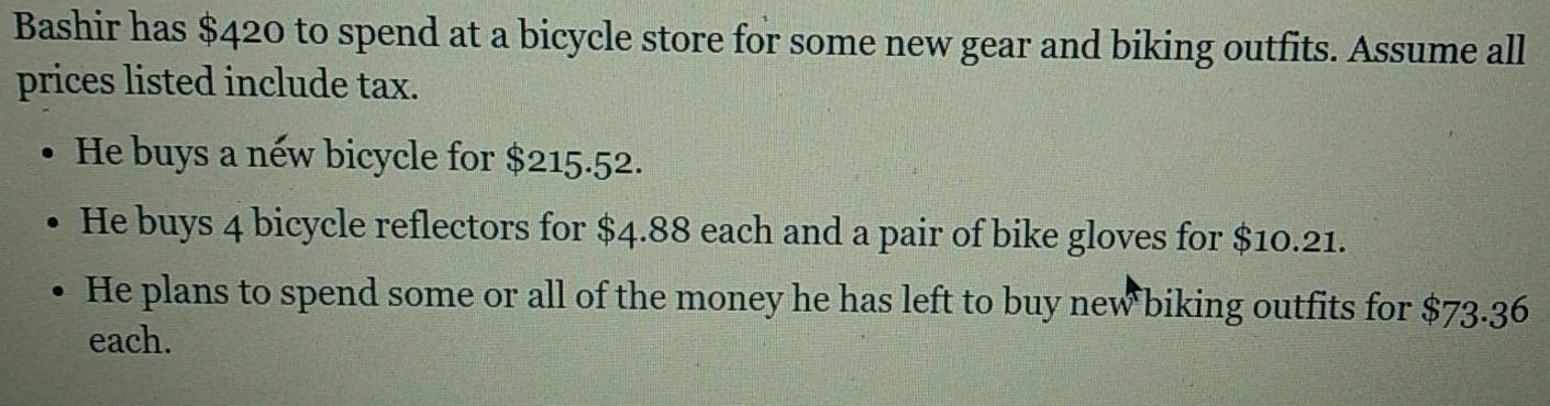 Bashir has $420 to spend at a bicycle store for some new gear and biking outfits. Assume all 
prices listed include tax. 
He buys a néw bicycle for $215.52. 
He buys 4 bicycle reflectors for $4.88 each and a pair of bike gloves for $10.21. 
He plans to spend some or all of the money he has left to buy new biking outfits for $73.36
each.