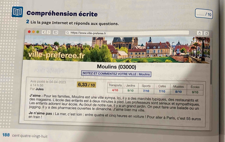 Compréhension écrite 
_/ 10 
2 Lis la page Internet et réponds aux questions. 
< > Q https://www □ 
Moulins (03000) 
NOTEZ ET COMMENTEZ VOTRE VILLE : Moulins 
Avis posté le 04-04-2023 
à 14 h 56 6,33 / 10
Par Jules 
J'aime : Pour les familles, Moulins est une ville sympa. Ici, il y a des marchés typiques, des restaurants et 
des magasins. L'école des enfants est à deux minutes à pied. Les professeurs sont sérieux et sympathiques. 
Les enfants adorent leur école. Au bout de notre rue, il y a un grand jardin. On peut faire une balade où un 
jogging. Il y a des pharmacies ouvertes le dimanche. J'aime bien ma ville. 
Je n' laime pas : La mer, c'est loin : entre quatre et cinq heures en voiture ! Pour aller à Paris, c'est 55 euros
en train !
188 cent quatre-vingt-huit