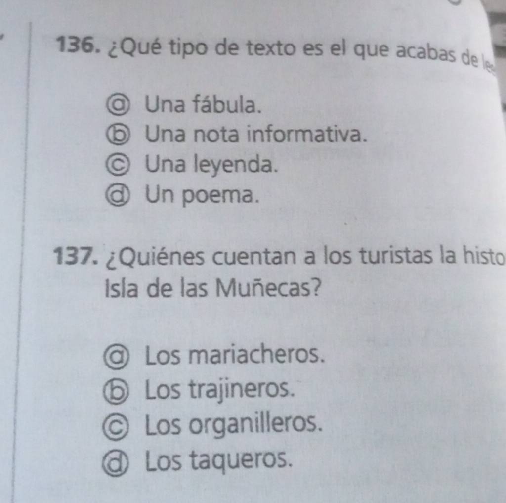 ¿Qué tipo de texto es el que acabas de le
Una fábula.
ⓑ Una nota informativa.
© Una leyenda.
@ Un poema.
137. ¿Quiénes cuentan a los turistas la histo
Isla de las Muñecas?
@ Los mariacheros.
ⓑ Los trajineros.
© Los organilleros.
@ Los taqueros.