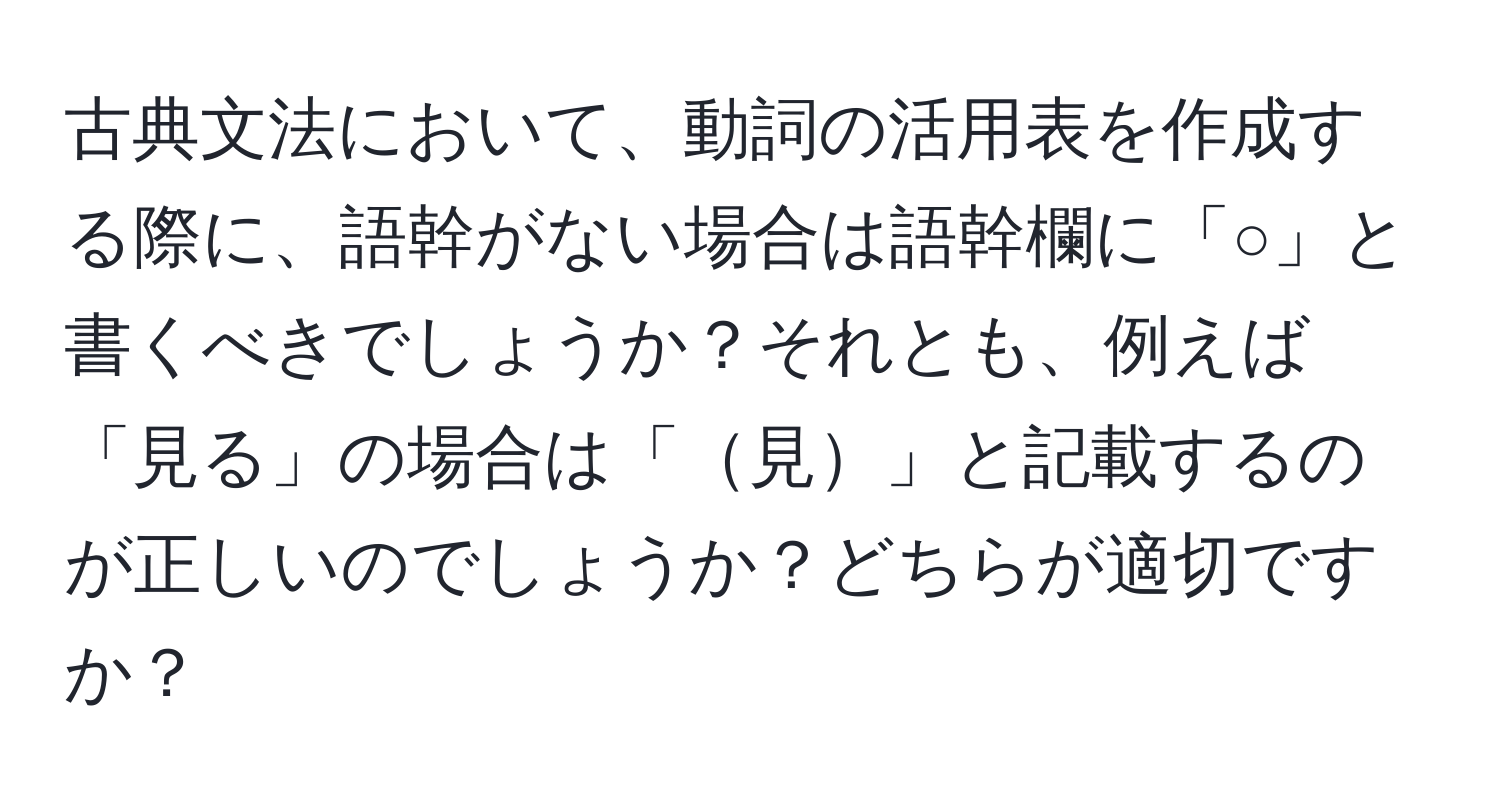 古典文法において、動詞の活用表を作成する際に、語幹がない場合は語幹欄に「○」と書くべきでしょうか？それとも、例えば「見る」の場合は「見」と記載するのが正しいのでしょうか？どちらが適切ですか？