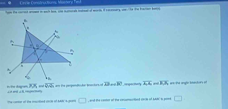 Circle Constructions: Mastery Test
lype the correct onswer in each box. Use numeral instead of wordx. If necessary, use / for the fraction bars)
In the diagram, overline P_1P_2 and overline Q_1Q_2 are the perpendicular bisectors of overline AB and overline DC , respectively. overline A_1A_3 and overline B_1B_2 are the angle bisectors of
∠ A and ∠ B respectively.
The center of the inscribed circle of AAC is point □ , and the center of the circumscribed circle of ΔABIC is point □