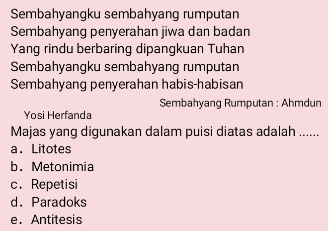 Sembahyangku sembahyang rumputan
Sembahyang penyerahan jiwa dan badan
Yang rindu berbaring dipangkuan Tuhan
Sembahyangku sembahyang rumputan
Sembahyang penyerahan habis-habisan
Sembahyang Rumputan : Ahmdun
Yosi Herfanda
Majas yang digunakan dalam puisi diatas adalah ......
a. Litotes
b. Metonimia
c. Repetisi
d. Paradoks
e. Antitesis