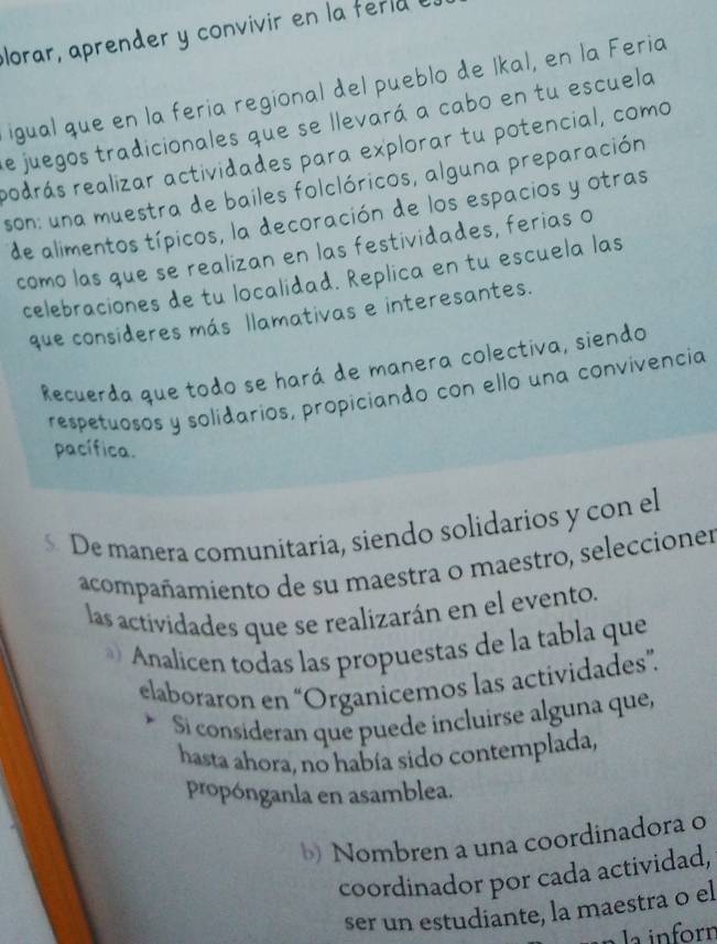 plorar, aprender y convivir en la ferla I 
igual que en la feria regional del pueblo de Ikal, en la Feria 
de juegos tradicionales que se llevará a cabo en tu escuela 
podrás realizar actividades para explorar tu potencial, como 
son: una muestra de bailes folclóricos, alguna preparación 
de alimentos típicos, la decoración de los espacios y otras 
como las que se realizan en las festividades, ferias o 
celebraciones de tu localidad. Replica en tu escuela las 
que consideres más llamativas e interesantes. 
Recuerda que todo se hará de manera colectiva, siendo 
respetuosos y solidarios, propiciando con ello una convivencia 
pacífica. 
5 De manera comunitaria, siendo solidarios y con el 
acompañamiento de su maestra o maestro, seleccioner 
las actividades que se realizarán en el evento. 
Analicen todas las propuestas de la tabla que 
elaboraron en “Organicemos las actividades”. 
S consideran que puede incluirse alguna que, 
hasta ahora, no había sido contemplada, 
propónganla en asamblea. 
b) Nombren a una coordinadora o 
coordinador por cada actividad, 
ser un estudiante, la maestra o el 
n la inforn