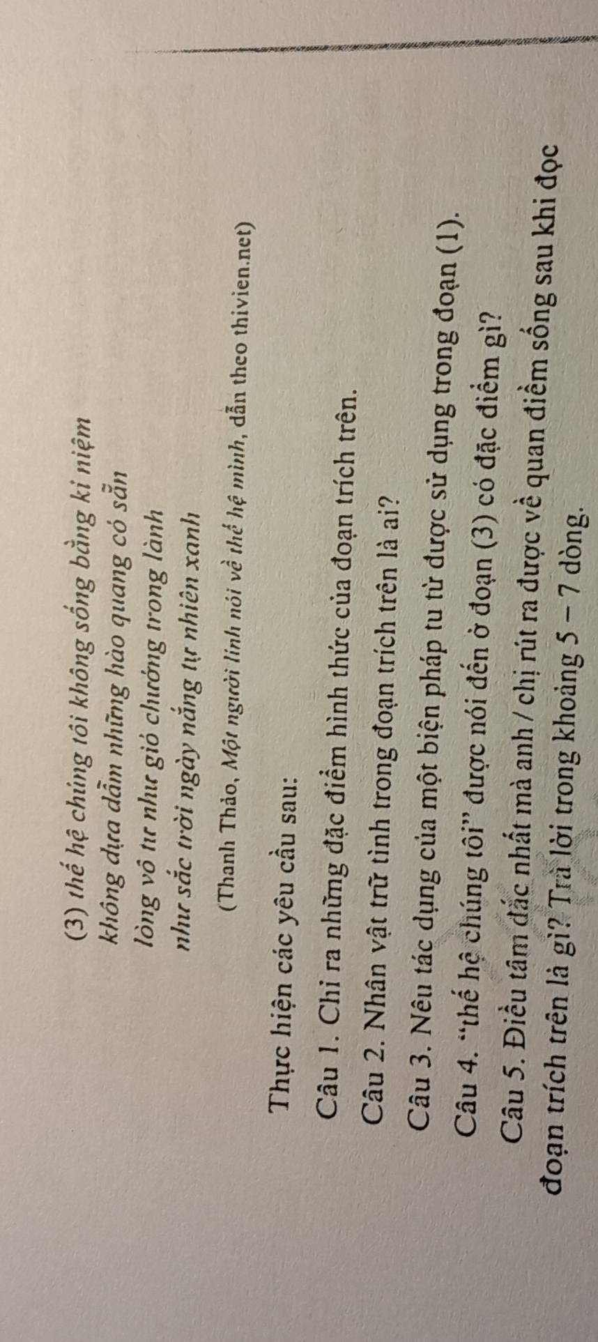 (3) thế hệ chúng tôi không sống bằng ki niệm 
không dựa dẫm những hào quang có sẵn 
lòng vô tư như gió chướng trong lành 
như sắc trời ngày nắng tự nhiên xanh 
(Thanh Thảo, Một người linh nói về thể hệ mình, dẫn theo thivien.net) 
Thực hiện các yêu cầu sau: 
Câu 1. Chỉ ra những đặc điểm hình thức của đoạn trích trên. 
Câu 2. Nhân vật trữ tình trong đoạn trích trên là ai? 
Câu 3. Nêu tác dụng của một biện pháp tu từ được sử dụng trong đoạn (1). 
Câu 4. “thế hệ chúng tôi” được nói đến ở đoạn (3) có đặc điểm gì? 
Câu 5. Điều tâm đắc nhất mà anh / chị rút ra được về quan điểm sống sau khi đọc 
đoạn trích trên là gì? Trà lời trong khoảng 5 - 7 dòng.