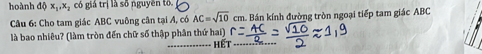 hoành độ x_1, x_2 có giá trị là số nguyền tố. 
Câu 6: Cho tam giác ABC vuông cân tại A, có AC=sqrt(10)cm h. Bán kính đường tròn ngoại tiếp tam giác ABC
là bao nhiêu? (làm tròn đến chữ số thập phân thứ hai) 
_hết_