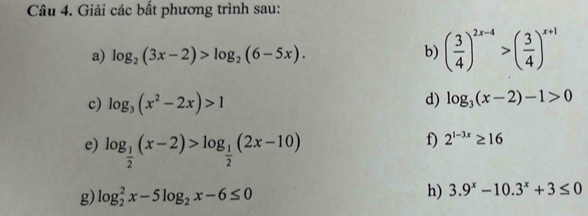 Giải các bất phương trình sau: 
a) log _2(3x-2)>log _2(6-5x). b) ( 3/4 )^2x-4>( 3/4 )^x+1
c) log _3(x^2-2x)>1
d) log _3(x-2)-1>0
e) log _ 1/2 (x-2)>log _ 1/2 (2x-10)
f) 2^(1-3x)≥ 16
g) log _2^(2x-5log _2)x-6≤ 0 h) 3.9^x-10.3^x+3≤ 0