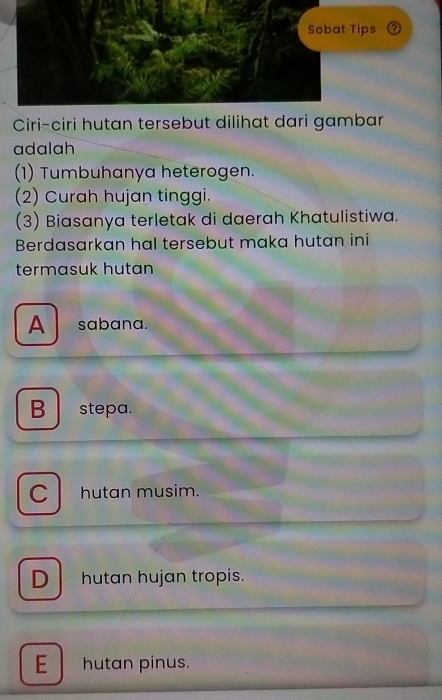 ?
Ciri-ciri hutan tersebut dilihat dari gambar
adalah
(1) Tumbuhanya heterogen.
(2) Curah hujan tinggi.
(3) Biasanya terletak di daerah Khatulistiwa.
Berdasarkan hal tersebut maka hutan ini
termasuk hutan
A sabana.
B stepa.
C hutan musim.
D hutan hujan tropis.
E hutan pinus.