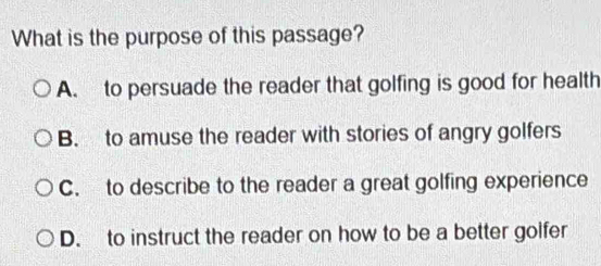 What is the purpose of this passage?
A. to persuade the reader that golfing is good for health
B. to amuse the reader with stories of angry golfers
C. to describe to the reader a great golfing experience
D. to instruct the reader on how to be a better golfer