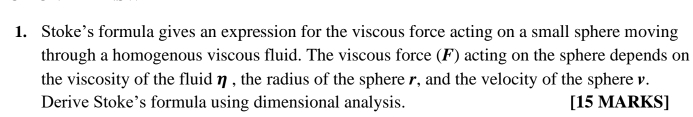 Stoke’s formula gives an expression for the viscous force acting on a small sphere moving 
through a homogenous viscous fluid. The viscous force (F) acting on the sphere depends on 
the viscosity of the fluid η , the radius of the sphere r, and the velocity of the sphere v. 
Derive Stoke’s formula using dimensional analysis. [15 MARKS]
