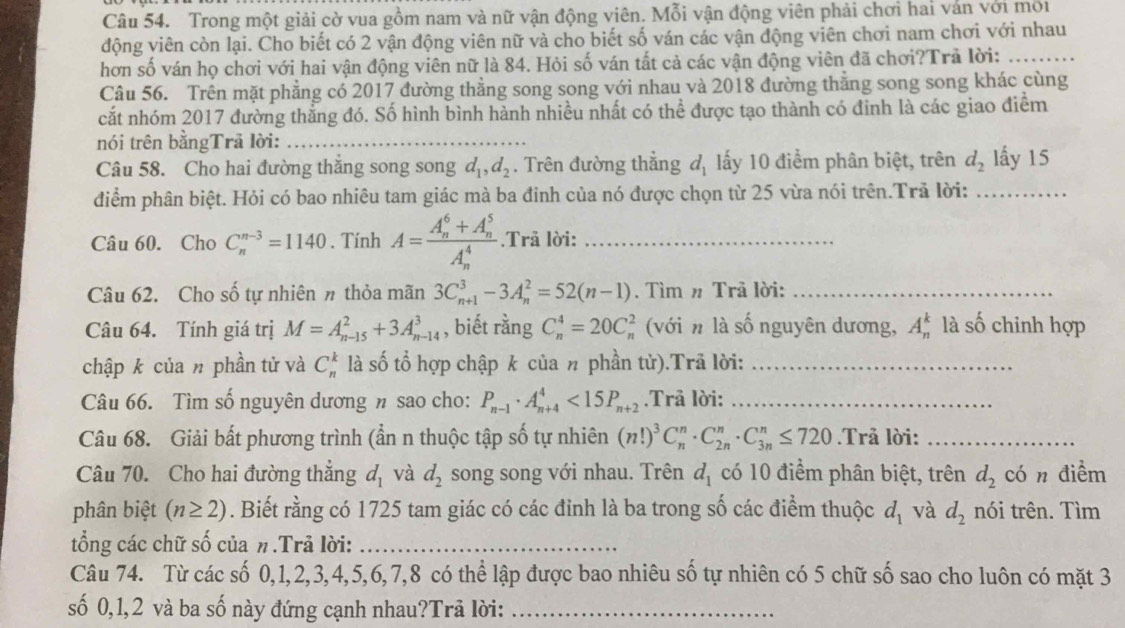 Trong một giải cờ vua gồm nam và nữ vận động viên. Mỗi vận động viên phải chơi hai ván với môi
động viên còn lại. Cho biết có 2 vận động viên nữ và cho biết số ván các vận động viên chơi nam chơi với nhau
hơn số ván họ chơi với hai vận động viên nữ là 84. Hỏi số ván tất cả các vận động viên đã chơi?Trả lời:_
Câu 56. Trên mặt phẳng có 2017 đường thẳng song song với nhau và 2018 đường thẳng song song khác cùng
cắt nhóm 2017 đường thẳng đó. Số hình bình hành nhiều nhất có thể được tạo thành có đinh là các giao điểm
nói trên bằngTrã lời:_
Câu 58. Cho hai đường thắng song song d_1,d_2. Trên đường thẳng d_1 ấy 10 điểm phân biệt, trên d_2 lấy 15
điểm phân biệt. Hỏi có bao nhiêu tam giác mà ba đinh của nó được chọn từ 25 vừa nói trên.Trã lời:_
Câu 60. Cho C_n^((n-3)=1140. Tính A=frac (A_n)^6+A_n^5)(A_n)^4..Trã lời:_
Câu 62. Cho số tự nhiên # thỏa mãn 3C_(n+1)^3-3A_n^(2=52(n-1). Tìm # Trã lời:_
Câu 64. Tính giá trị M=A_(n-15)^2+3A_(n-14)^3 , biết rằng C_n^4=20C_r^5 ( (với n là số nguyên dương, A_n^k là số chinh hợp
chập k của n phần tử và C_n^k là số tổ hợp chập k của n phần tử).Trã lời:_
Câu 66. Tìm số nguyên dương n sao cho: P_n-1)· A_(n+4)^4<15P_n+2.Trả lời:_
Câu 68. Giải bất phương trình (ần n thuộc tập số tự nhiên (n!)^3C_n^(n· C_(2n)^n· C_(3n)^n≤ 720.Trå lời:_
Câu 70. Cho hai đường thắng d_1) và d_2 song song với nhau. Trên d_1 có 10 điểm phân biệt, trên d_2 có n điểm
phân biệt (n≥ 2). Biết rằng có 1725 tam giác có các đỉnh là ba trong số các điểm thuộc d_1 và d_2 nói trên. Tìm
tổng các chữ số của π.Trả lời:_
Câu 74. Từ các số 0,1,2,3,4,5,6,7,8 có thể lập được bao nhiêu số tự nhiên có 5 chữ số sao cho luôn có mặt 3
số 0,1,2 và ba số này đứng cạnh nhau?Trã lời:_