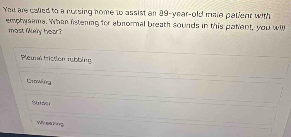 You are called to a nursing home to assist an 89-year-old male patient with
emphysema. When listening for abnormal breath sounds in this patient, you will
most likely hear?
Pleural friction rubbing
Crowing
Stridor
Wheezing