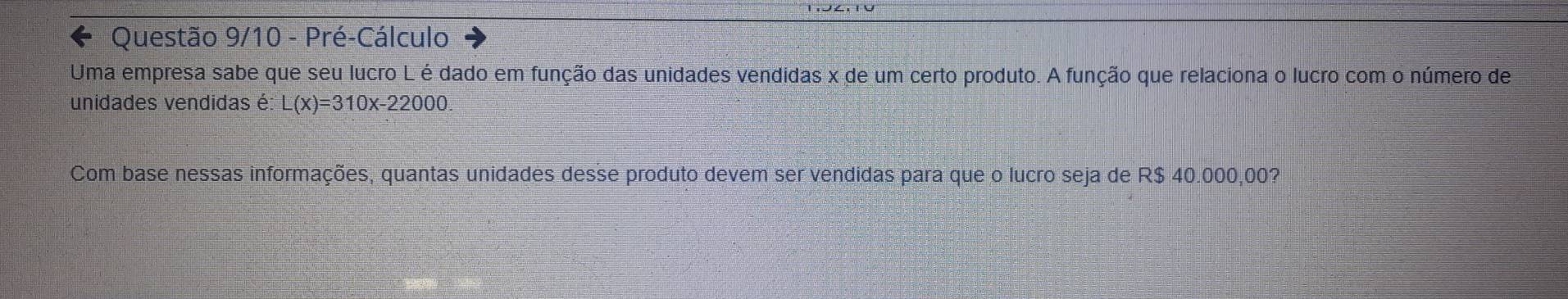 Questão 9/10 - Pré-Cálculo 
Uma empresa sabe que seu lucro L é dado em função das unidades vendidas x de um certo produto. A função que relaciona o lucro com o número de 
unidades vendidas é: L(x)=310x-22000. 
Com base nessas informações, quantas unidades desse produto devem ser vendidas para que o lucro seja de R$ 40.000,00?