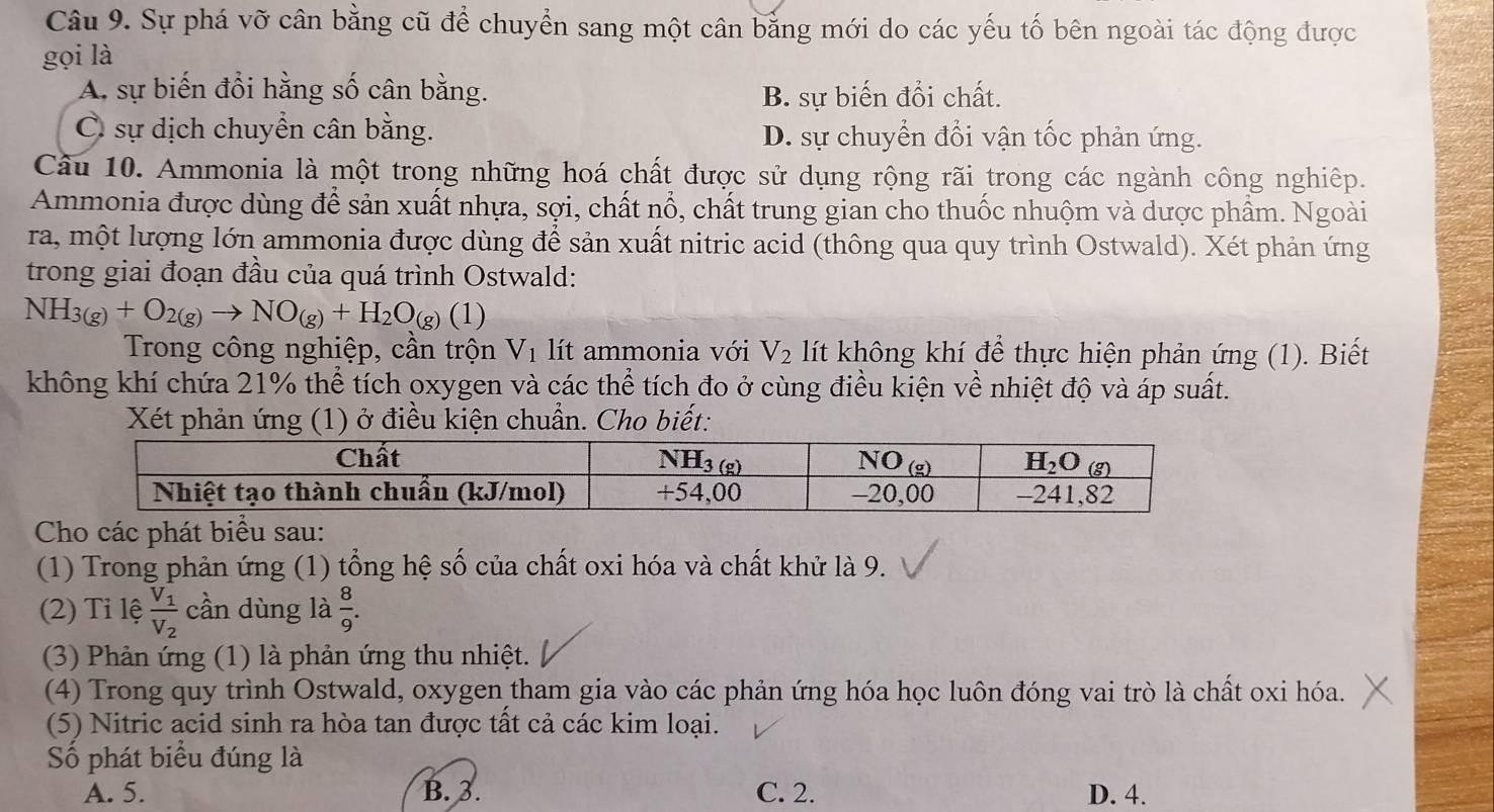 Sự phá vỡ cân bằng cũ để chuyển sang một cân bằng mới do các yếu tố bên ngoài tác động được
gọi là
A. sự biến đổi hằng số cân bằng. B. sự biến đổi chất.
C sự dịch chuyển cân bằng. D. sự chuyển đổi vận tốc phản ứng.
Câu 10. Ammonia là một trong những hoá chất được sử dụng rộng rãi trong các ngành công nghiệp.
Ammonia được dùng để sản xuất nhựa, sợi, chất nổ, chất trung gian cho thuốc nhuộm và dược phẩm. Ngoài
ra, một lượng lớn ammonia được dùng để sản xuất nitric acid (thông qua quy trình Ostwald). Xét phản ứng
trong giai đoạn đầu của quá trình Ostwald:
NH_3(g)+O_2(g)to NO_(g)+H_2O_(g)(1)
Trong công nghiệp, cần trộn V_1 lít ammonia với V_2 lít không khí để thực hiện phản ứng (1). Biết
không khí chứa 21% thể tích oxygen và các thể tích đo ở cùng điều kiện về nhiệt độ và áp suất.
Xét phản ứng (1) ở điều kiện chuẩn. Cho biết:
Cho các phát biểu sau:
(1) Trong phản ứng (1) tổng hệ số của chất oxi hóa và chất khử là 9.
(2) Tỉ lệ frac V_1V_2 cần dùng là  8/9 .
(3) Phản ứng (1) là phản ứng thu nhiệt.
(4) Trong quy trình Ostwald, oxygen tham gia vào các phản ứng hóa học luôn đóng vai trò là chất oxi hóa.
(5) Nitric acid sinh ra hòa tan được tất cả các kim loại.
Số phát biểu đúng là
A. 5. B. 3. C. 2. D. 4.