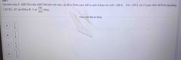 Cho hình chóp S. ABC Dcó đáy ABC Dià hình chữ nhật. Lấy Mvà Ntrên cạnh AB và cạnh SAsao cho AB=3MA, SA=2NA Gọi 7 là giao điểm M Nvới mặt phẳng
(SCD). IC cát SDtại K. Tỉ số  SK/SD  bāng
Chọn một đáp án đúng
A  1/2 .
B  1/3 .
c  1/5 
D  1/4 .