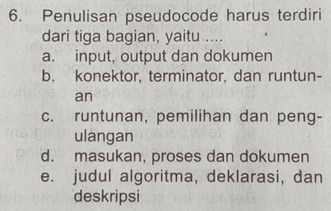 Penulisan pseudocode harus terdiri
dari tiga bagian, yaitu ....
a. input, output dan dokumen
b. konektor, terminator, dan runtun-
an
c. runtunan, pemilihan dan peng-
ulangan
d. masukan, proses dan dokumen
e. judul algoritma, deklarasi, dan
deskripsi