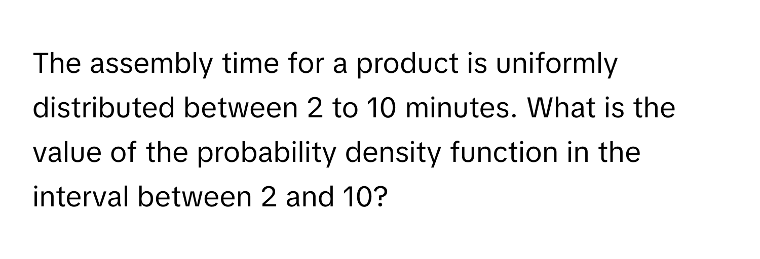 The assembly time for a product is uniformly distributed between 2 to 10 minutes. What is the value of the probability density function in the interval between 2 and 10?