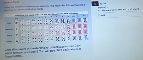 Deck of Cards 
Using the information from our examples, find the probabilities of drawing a 13 1 point
P(x≤ 4)=
card out of a standard deck of cards. 
Prompls sst of S2 playling cards; 13 of each sult: clube, diamonds, hearts, and apades For these purposes aces will count as one 
' .
0.08
Cstri 
Give all answers as the decimal or percentage version (It also 
won't take percent signs). You will need two decimal places 
(hundredths).