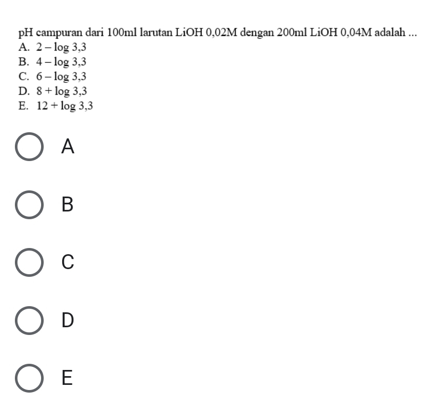 pH campuran dari 100ml larutan LiOH 0,02M dengan 200ml LiOH 0,04M adalah ...
A. 2-log 3,3
B. 4-log 3,3
C. 6-log 3,3
D. 8+log 3,3
E. 12+log 3,3
A
B
C
D
E