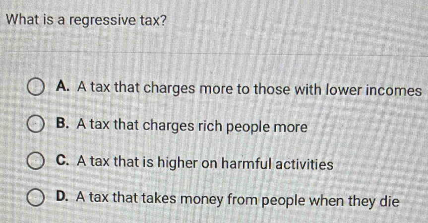 What is a regressive tax?
A. A tax that charges more to those with lower incomes
B. A tax that charges rich people more
C. A tax that is higher on harmful activities
D. A tax that takes money from people when they die