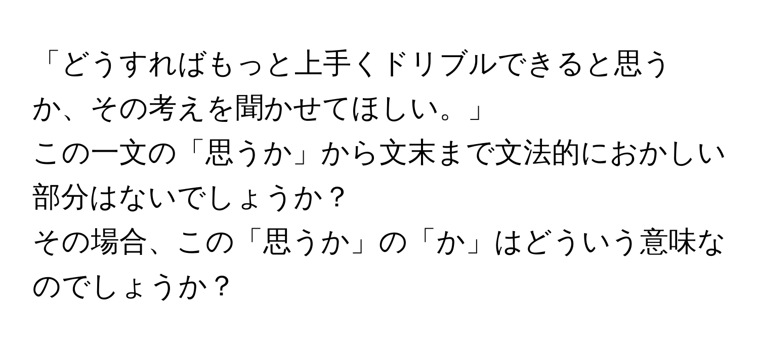 「どうすればもっと上手くドリブルできると思うか、その考えを聞かせてほしい。」  
この一文の「思うか」から文末まで文法的におかしい部分はないでしょうか？  
その場合、この「思うか」の「か」はどういう意味なのでしょうか？