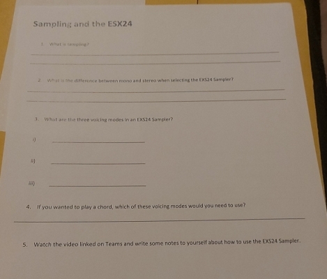 Sampling and the ESX24 
1. What is tamping? 
_ 
_ 
2 What is the difference between mono and stereo when selecting the EXS24 Sampler? 
_ 
_ 
3. What are the three voicing modes in an EX524 Sampler? 
_ 
_ 
iii 
_ 
4. If you wanted to play a chord, which of these voicing modes would you need to use? 
_ 
5. Watch the video linked on Teams and write some notes to yourself about how to use the EXS24 Sampler.